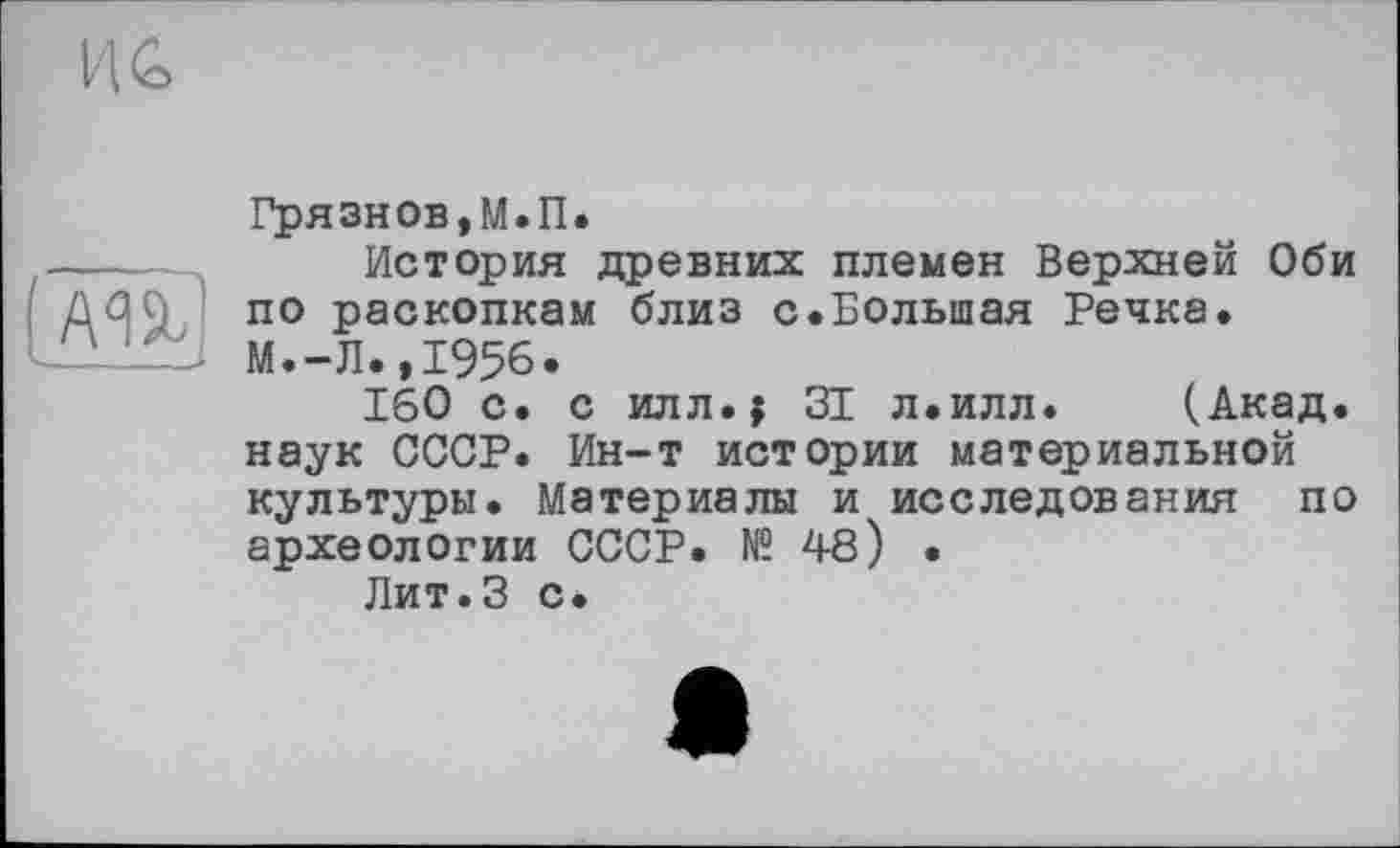 ﻿м%]
Грязнов,М.П.
История древних племен Верхней Оби по раскопкам близ с.Большая Речка. М.-Л.,1956.
160 с. с илл.; 31 л.илл. (Акад, наук СССР. Ин-т истории материальной культуры. Материалы и исследования по археологии СССР. № 48) •
Лит.З с.